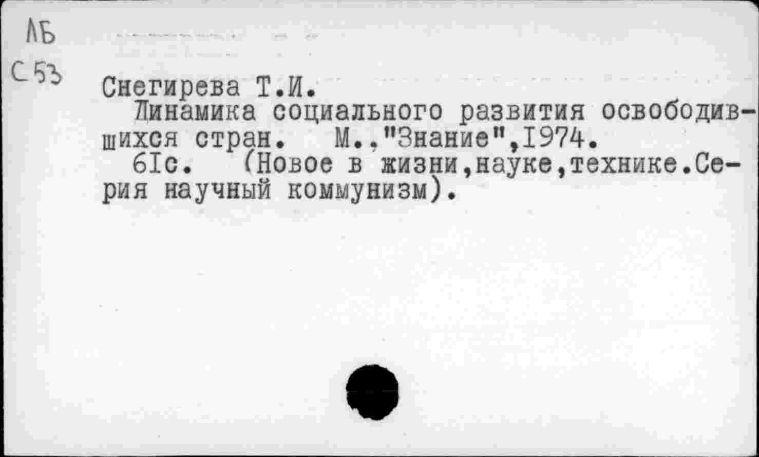 ﻿ль
С Ц'Х
э Снегирева Т.И.
Динамика социального развития освободив шихся стран. М.."Знание",1974.
61с. (Новое в жизни,науке,технике.Серия научный коммунизм).